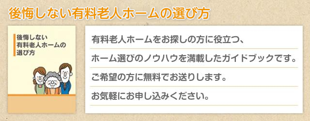 後悔しない有料ホームの選び方 有料老人ホームをお探しの方に役立つ、ホーム選びのノウハウを満載したガイドブックです。ご希望の方に無料でお送りします。お気軽にお申し込みください。