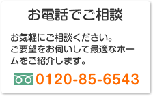 お電話でご相談 お気軽にご相談ください。ご要望をお伺いして最適なホームをご紹介します。0120-85-6543