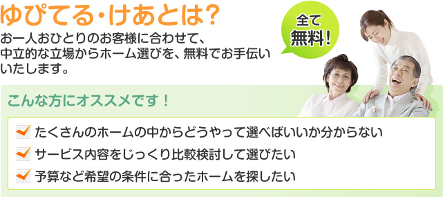 ゆぴてる・けあとは？ お一人おひとりのお客様に合わせて、 中立的な立場からホーム選びを、無料でお手伝いいたします。 [全て無料]　こんな方にオススメです！ たくさんのホームの中からどうやって選べばいいか分からない 　サービス内容をじっくり比較検討して選びたい  予算など希望の条件に合ったホームを探したい 