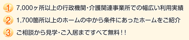 1 7,000ヶ所以上の行政機関・介護関連事業所での幅広い利用実績  2 1,700箇所以上のホームの中から条件にあったホームをご紹介  3 ご相談から見学・ご入居まですべて無料！！  